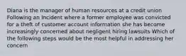 Diana is the manager of human resources at a credit union Following an Incident where a former employee was convicted for a theft of customer account information she has become increasingly concerned about negligent hiring lawsuits Which of the following steps would be the most helpful in addressing her concern