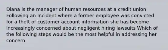 Diana is the manager of human resources at a credit union Following an Incident where a former employee was convicted for a theft of customer account information she has become increasingly concerned about negligent hiring lawsuits Which of the following steps would be the most helpful in addressing her concern