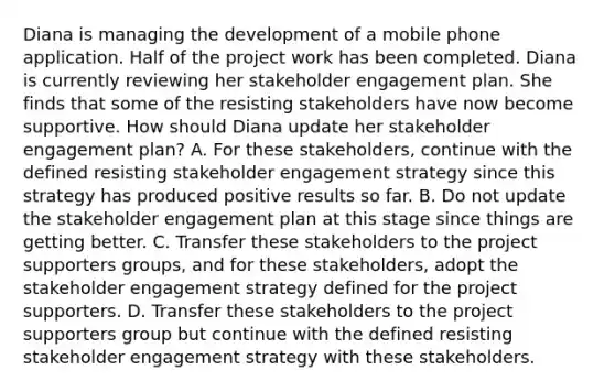 Diana is managing the development of a mobile phone application. Half of the project work has been completed. Diana is currently reviewing her stakeholder engagement plan. She finds that some of the resisting stakeholders have now become supportive. How should Diana update her stakeholder engagement plan? A. For these stakeholders, continue with the defined resisting stakeholder engagement strategy since this strategy has produced positive results so far. B. Do not update the stakeholder engagement plan at this stage since things are getting better. C. Transfer these stakeholders to the project supporters groups, and for these stakeholders, adopt the stakeholder engagement strategy defined for the project supporters. D. Transfer these stakeholders to the project supporters group but continue with the defined resisting stakeholder engagement strategy with these stakeholders.