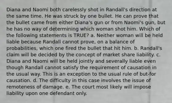 Diana and Naomi both carelessly shot in Randall's direction at the same time. He was struck by one bullet. He can prove that the bullet came from either Diana's gun or from Naomi's gun, but he has no way of determining which woman shot him. Which of the following statements is TRUE? a. Neither woman will be held liable because Randall cannot prove, on a balance of probabilities, which one fired the bullet that hit him. b. Randall's claim will be decided by the concept of market share liability. c. Diana and Naomi will be held jointly and severally liable even though Randall cannot satisfy the requirement of causation in the usual way. This is an exception to the usual rule of but-for causation. d. The difficulty in this case involves the issue of remoteness of damage. e. The court most likely will impose liability upon one defendant only.