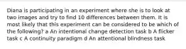 Diana is participating in an experiment where she is to look at two images and try to find 10 differences between them. It is most likely that this experiment can be considered to be which of the following? a An intentional change detection task b A flicker task c A continuity paradigm d An attentional blindness task