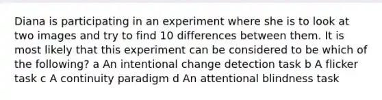 Diana is participating in an experiment where she is to look at two images and try to find 10 differences between them. It is most likely that this experiment can be considered to be which of the following? a An intentional change detection task b A flicker task c A continuity paradigm d An attentional blindness task