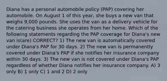 Diana has a personal automobile policy (PAP) covering her automobile. On August 1 of this year, she buys a new van that weighs 9,000 pounds. She uses the van as a delivery vehicle for the catering business she operates from her home. Which of the following statements regarding the PAP coverage for Diana's new van is(are) CORRECT? 1) The new van is automatically covered under Diana's PAP for 30 days. 2) The new van is permanently covered under Diana's PAP if she notifies her insurance company within 30 days. 3) The new van is not covered under Diana's PAP regardless of whether Diana notifies her insurance company. A) 3 only B) 1 only C) 1 and 2 D) 2 only