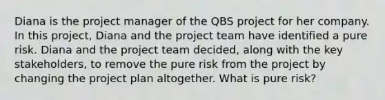 Diana is the project manager of the QBS project for her company. In this project, Diana and the project team have identified a pure risk. Diana and the project team decided, along with the key stakeholders, to remove the pure risk from the project by changing the project plan altogether. What is pure risk?