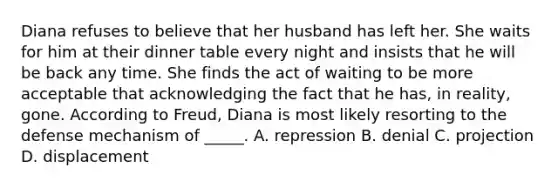 Diana refuses to believe that her husband has left her. She waits for him at their dinner table every night and insists that he will be back any time. She finds the act of waiting to be more acceptable that acknowledging the fact that he has, in reality, gone. According to Freud, Diana is most likely resorting to the defense mechanism of _____. A. repression B. denial C. projection D. displacement