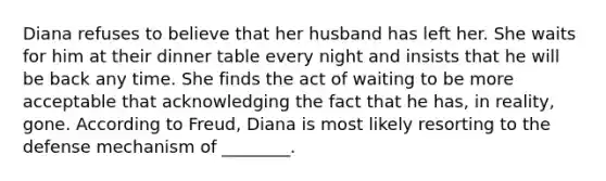 Diana refuses to believe that her husband has left her. She waits for him at their dinner table every night and insists that he will be back any time. She finds the act of waiting to be more acceptable that acknowledging the fact that he has, in reality, gone. According to Freud, Diana is most likely resorting to the defense mechanism of ________.