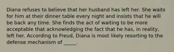 Diana refuses to believe that her husband has left her. She waits for him at their dinner table every night and insists that he will be back any time. She finds the act of waiting to be more acceptable that acknowledging the fact that he has, in reality, left her. According to Freud, Diana is most likely resorting to the defense mechanism of _____.