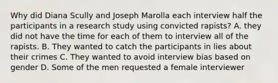 Why did Diana Scully and Joseph Marolla each interview half the participants in a research study using convicted rapists? A. they did not have the time for each of them to interview all of the rapists. B. They wanted to catch the participants in lies about their crimes C. They wanted to avoid interview bias based on gender D. Some of the men requested a female interviewer