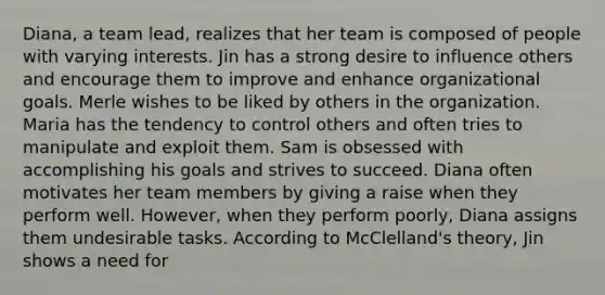 Diana, a team lead, realizes that her team is composed of people with varying interests. Jin has a strong desire to influence others and encourage them to improve and enhance organizational goals. Merle wishes to be liked by others in the organization. Maria has the tendency to control others and often tries to manipulate and exploit them. Sam is obsessed with accomplishing his goals and strives to succeed. Diana often motivates her team members by giving a raise when they perform well. However, when they perform poorly, Diana assigns them undesirable tasks. According to McClelland's theory, Jin shows a need for