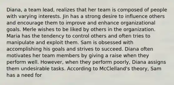 Diana, a team lead, realizes that her team is composed of people with varying interests. Jin has a strong desire to influence others and encourage them to improve and enhance organizational goals. Merle wishes to be liked by others in the organization. Maria has the tendency to control others and often tries to manipulate and exploit them. Sam is obsessed with accomplishing his goals and strives to succeed. Diana often motivates her team members by giving a raise when they perform well. However, when they perform poorly, Diana assigns them undesirable tasks. According to McClelland's theory, Sam has a need for