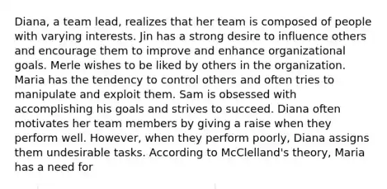 Diana, a team lead, realizes that her team is composed of people with varying interests. Jin has a strong desire to influence others and encourage them to improve and enhance organizational goals. Merle wishes to be liked by others in the organization. Maria has the tendency to control others and often tries to manipulate and exploit them. Sam is obsessed with accomplishing his goals and strives to succeed. Diana often motivates her team members by giving a raise when they perform well. However, when they perform poorly, Diana assigns them undesirable tasks. According to McClelland's theory, Maria has a need for