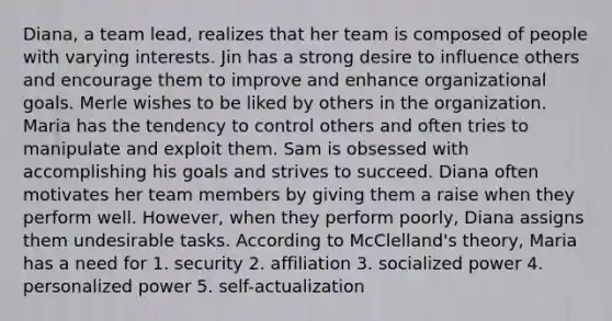 Diana, a team lead, realizes that her team is composed of people with varying interests. Jin has a strong desire to influence others and encourage them to improve and enhance organizational goals. Merle wishes to be liked by others in the organization. Maria has the tendency to control others and often tries to manipulate and exploit them. Sam is obsessed with accomplishing his goals and strives to succeed. Diana often motivates her team members by giving them a raise when they perform well. However, when they perform poorly, Diana assigns them undesirable tasks. According to McClelland's theory, Maria has a need for 1. security 2. affiliation 3. socialized power 4. personalized power 5. self-actualization