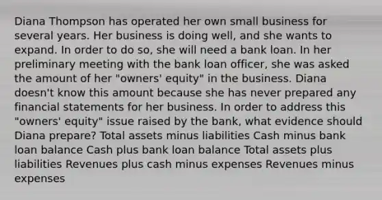 Diana Thompson has operated her own small business for several years. Her business is doing well, and she wants to expand. In order to do so, she will need a bank loan. In her preliminary meeting with the bank loan officer, she was asked the amount of her "owners' equity" in the business. Diana doesn't know this amount because she has never prepared any financial statements for her business. In order to address this "owners' equity" issue raised by the bank, what evidence should Diana prepare? Total assets minus liabilities Cash minus bank loan balance Cash plus bank loan balance Total assets plus liabilities Revenues plus cash minus expenses Revenues minus expenses