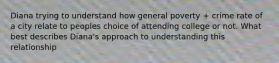 Diana trying to understand how general poverty + crime rate of a city relate to peoples choice of attending college or not. What best describes Diana's approach to understanding this relationship