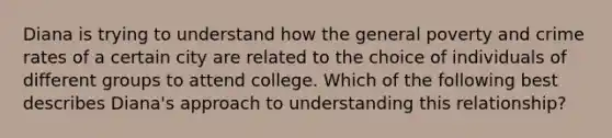 Diana is trying to understand how the general poverty and crime rates of a certain city are related to the choice of individuals of different groups to attend college. Which of the following best describes Diana's approach to understanding this relationship?