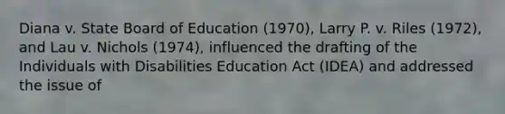 Diana v. State Board of Education (1970), Larry P. v. Riles (1972), and Lau v. Nichols (1974), influenced the drafting of the Individuals with Disabilities Education Act (IDEA) and addressed the issue of