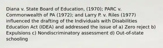 Diana v. State Board of Education, (1970); PARC v. Commonwealth of PA (1972); and Larry P. v. Riles (1977) influenced the drafting of the Individuals with Disabilities Education Act (IDEA) and addressed the issue of a) Zero reject b) Expulsions c) Nondiscriminatory assessment d) Out-of-state schooling