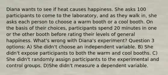 Diana wants to see if heat causes happiness. She asks 100 participants to come to the laboratory, and as they walk in, she asks each person to choose a warm booth or a cool booth. On the basis of their choices, participants spend 20 minutes in one or the other booth before rating their levels of general happiness. What's wrong with Diana's experiment? Question 3 options: A) She didn't choose an independent variable. B) She didn't expose participants to both the warm and cool booths. C) She didn't randomly assign participants to the experimental and control groups. D)She didn't measure a dependent variable.