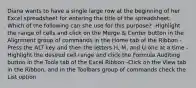 Diana wants to have a single large row at the beginning of her Excel spreadsheet for entering the title of the spreadsheet. Which of the following can she use for this purpose? -Highlight the range of cells and click on the Merge & Center button in the Alignment group of commands in the Home tab of the Ribbon -Press the ALT key and then the letters H, M, and U one at a time -Highlight the desired cell range and click the Formula Auditing button in the Tools tab of the Excel Ribbon -Click on the View tab in the Ribbon, and in the Toolbars group of commands check the List option