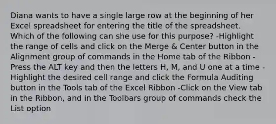 Diana wants to have a single large row at the beginning of her Excel spreadsheet for entering the title of the spreadsheet. Which of the following can she use for this purpose? -Highlight the range of cells and click on the Merge & Center button in the Alignment group of commands in the Home tab of the Ribbon -Press the ALT key and then the letters H, M, and U one at a time -Highlight the desired cell range and click the Formula Auditing button in the Tools tab of the Excel Ribbon -Click on the View tab in the Ribbon, and in the Toolbars group of commands check the List option