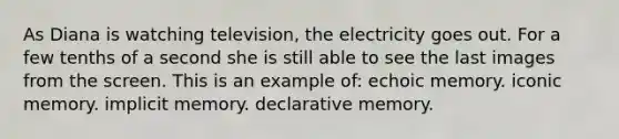 As Diana is watching television, the electricity goes out. For a few tenths of a second she is still able to see the last images from the screen. This is an example of: echoic memory. iconic memory. implicit memory. declarative memory.