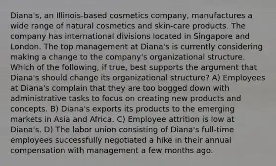 Diana's, an Illinois-based cosmetics company, manufactures a wide range of natural cosmetics and skin-care products. The company has international divisions located in Singapore and London. The top management at Diana's is currently considering making a change to the company's organizational structure. Which of the following, if true, best supports the argument that Diana's should change its organizational structure? A) Employees at Diana's complain that they are too bogged down with administrative tasks to focus on creating new products and concepts. B) Diana's exports its products to the emerging markets in Asia and Africa. C) Employee attrition is low at Diana's. D) The labor union consisting of Diana's full-time employees successfully negotiated a hike in their annual compensation with management a few months ago.