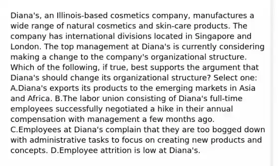 Diana's, an Illinois-based cosmetics company, manufactures a wide range of natural cosmetics and skin-care products. The company has international divisions located in Singapore and London. The top management at Diana's is currently considering making a change to the company's organizational structure. Which of the following, if true, best supports the argument that Diana's should change its organizational structure? Select one: A.Diana's exports its products to the emerging markets in Asia and Africa. B.The labor union consisting of Diana's full-time employees successfully negotiated a hike in their annual compensation with management a few months ago. C.Employees at Diana's complain that they are too bogged down with administrative tasks to focus on creating new products and concepts. D.Employee attrition is low at Diana's.