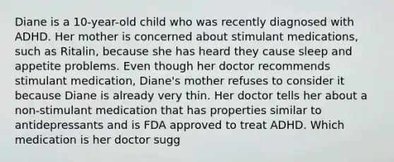 Diane is a 10-year-old child who was recently diagnosed with ADHD. Her mother is concerned about stimulant medications, such as Ritalin, because she has heard they cause sleep and appetite problems. Even though her doctor recommends stimulant medication, Diane's mother refuses to consider it because Diane is already very thin. Her doctor tells her about a non-stimulant medication that has properties similar to antidepressants and is FDA approved to treat ADHD. Which medication is her doctor sugg