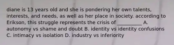 diane is 13 years old and she is pondering her own talents, interests, and needs, as well as her place in society. according to Erikson, this struggle represents the crisis of __________ A. autonomy vs shame and doubt B. identity vs identity confusions C. intimacy vs isolation D. industry vs inferiority