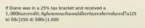If Diane was in a 25% tax bracket and received a 1,000 tax credit, by how much would her taxes be reduced? a)25 b) 50 c)250 d) 500 e)1,000