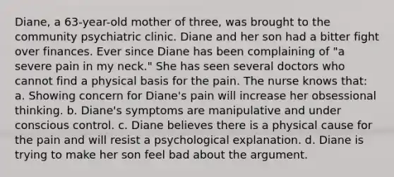 Diane, a 63-year-old mother of three, was brought to the community psychiatric clinic. Diane and her son had a bitter fight over finances. Ever since Diane has been complaining of "a severe pain in my neck." She has seen several doctors who cannot find a physical basis for the pain. The nurse knows that: a. Showing concern for Diane's pain will increase her obsessional thinking. b. Diane's symptoms are manipulative and under conscious control. c. Diane believes there is a physical cause for the pain and will resist a psychological explanation. d. Diane is trying to make her son feel bad about the argument.