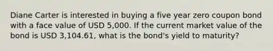 Diane Carter is interested in buying a five year zero coupon bond with a face value of USD 5,000. If the current market value of the bond is USD 3,104.61, what is the bond's yield to maturity?