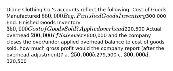 Diane Clothing Co.'s accounts reflect the following: Cost of Goods Manufactured 550,000 Beg. Finished Goods Inventory300,000 End. Finished Goods Inventory 350,000 Cost of Goods Sold ? Applied overhead220,500 Actual overhead 200,000 If Sales were800,000 and the company closes the over/under applied overhead balance to cost of goods sold, how much gross profit would the company report (after the overhead adjustment)? a. 250,000 b.279,500 c. 300,000 d.320,500