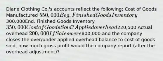 Diane Clothing Co.'s accounts reflect the following: Cost of Goods Manufactured 550,000 Beg. Finished Goods Inventory300,000End. Finished Goods Inventory 350,000 Cost of Goods Sold ? Applied overhead220,500 Actual overhead 200,000 If Sales were800,000 and the company closes the over/under applied overhead balance to cost of goods sold, how much <a href='https://www.questionai.com/knowledge/klIB6Lsdwh-gross-profit' class='anchor-knowledge'>gross profit</a> would the company report (after the overhead adjustment)?