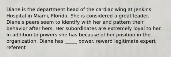 Diane is the department head of the cardiac wing at Jenkins Hospital in Miami, Florida. She is considered a great leader. Diane's peers seem to identify with her and pattern their behavior after hers. Her subordinates are extremely loyal to her. In addition to powers she has because of her position in the organization, Diane has _____ power. reward legitimate expert referent