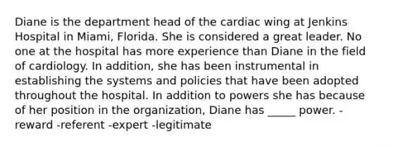 Diane is the department head of the cardiac wing at Jenkins Hospital in Miami, Florida. She is considered a great leader. No one at the hospital has more experience than Diane in the field of cardiology. In addition, she has been instrumental in establishing the systems and policies that have been adopted throughout the hospital. In addition to powers she has because of her position in the organization, Diane has _____ power. -reward -referent -expert -legitimate