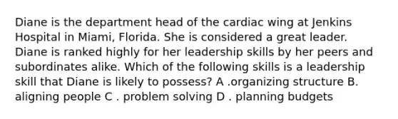 Diane is the department head of the cardiac wing at Jenkins Hospital in Miami, Florida. She is considered a great leader. Diane is ranked highly for her leadership skills by her peers and subordinates alike. Which of the following skills is a leadership skill that Diane is likely to possess? A .organizing structure B. aligning people C . <a href='https://www.questionai.com/knowledge/kZi0diIlxK-problem-solving' class='anchor-knowledge'>problem solving</a> D . planning budgets