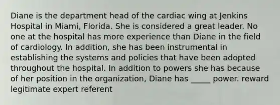 Diane is the department head of the cardiac wing at Jenkins Hospital in Miami, Florida. She is considered a great leader. No one at the hospital has more experience than Diane in the field of cardiology. In addition, she has been instrumental in establishing the systems and policies that have been adopted throughout the hospital. In addition to powers she has because of her position in the organization, Diane has _____ power. reward legitimate expert referent