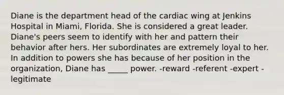 Diane is the department head of the cardiac wing at Jenkins Hospital in Miami, Florida. She is considered a great leader. Diane's peers seem to identify with her and pattern their behavior after hers. Her subordinates are extremely loyal to her. In addition to powers she has because of her position in the organization, Diane has _____ power. -reward -referent -expert -legitimate