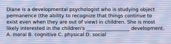 Diane is a developmental psychologist who is studying object permanence (the ability to recognize that things continue to exist even when they are out of view) in children. She is most likely interested in the children's __________________ development. A. moral B. cognitive C. physical D. social