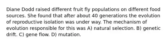 Diane Dodd raised different fruit fly populations on different food sources. She found that after about 40 generations the evolution of reproductive isolation was under way. The mechanism of evolution responsible for this was A) natural selection. B) genetic drift. C) gene flow. D) mutation.