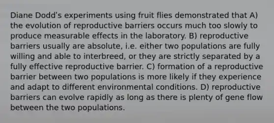 Diane Doddʹs experiments using fruit flies demonstrated that A) the evolution of reproductive barriers occurs much too slowly to produce measurable effects in the laboratory. B) reproductive barriers usually are absolute, i.e. either two populations are fully willing and able to interbreed, or they are strictly separated by a fully effective reproductive barrier. C) formation of a reproductive barrier between two populations is more likely if they experience and adapt to different environmental conditions. D) reproductive barriers can evolve rapidly as long as there is plenty of gene flow between the two populations.