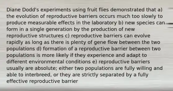 Diane Dodd's experiments using fruit flies demonstrated that a) the evolution of reproductive barriers occurs much too slowly to produce measurable effects in the laboratory b) new species can form in a single generation by the production of new reproductive structures c) reproductive barriers can evolve rapidly as long as there is plenty of gene flow between the two populations d) formation of a reproductive barrier between two populations is more likely if they experience and adapt to different environmental conditions e) reproductive barriers usually are absolute; either two populations are fully willing and able to interbreed, or they are strictly separated by a fully effective reproductive barrier