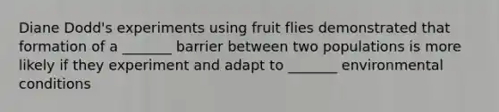 Diane Dodd's experiments using fruit flies demonstrated that formation of a _______ barrier between two populations is more likely if they experiment and adapt to _______ environmental conditions