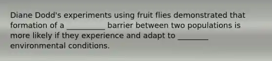 Diane Dodd's experiments using fruit flies demonstrated that formation of a __________ barrier between two populations is more likely if they experience and adapt to ________ environmental conditions.