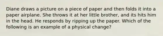 Diane draws a picture on a piece of paper and then folds it into a paper airplane. She throws it at her little brother, and its hits him in the head. He responds by ripping up the paper. Which of the following is an example of a physical change?