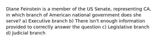 Diane Feinstein is a member of the US Senate, representing CA, in which branch of American national government does she serve? a) Executive branch b) There isn't enough information provided to correctly answer the question c) Legislative branch d) Judicial branch