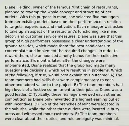 Diane Fielding, owner of the famous Mint chain of restaurants, planned to revamp the whole concept and structure of her outlets. With this purpose in mind, she selected five managers from her existing outlets based on their performance in relation to targets, experience, and motivation. Each manager was asked to take up an aspect of the restaurant's functioning like menu, décor, and customer service measures. Diane was sure that this group of high performers possessed a clear understanding of the ground realities, which made them the best candidates to contemplate and implement the required changes. In order to reward them, she announced a hefty bonus for their collective performance. Six months later, after the changes were implemented, Diane realized that the group had made many questionable decisions, which were resulting in problems. Which of the following, if true, would best explain this outcome? A) The team members had skills that were complementary to each other and added value to the project. B) The team members had high levels of affective commitment to their jobs as Diane was a good leader. C) Typically, these managers viewed each other as competition as Diane only rewarded the highest earning outlet with incentives. D) Two of the branches of Mint were located in the suburbs, while the other three outlets were located in busy areas and witnessed more customers. E) The team members were clear about their duties, and role ambiguity was minimal.