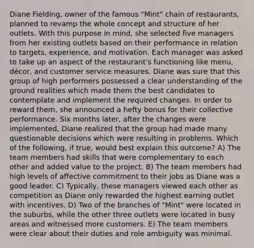 Diane Fielding, owner of the famous "Mint" chain of restaurants, planned to revamp the whole concept and structure of her outlets. With this purpose in mind, she selected five managers from her existing outlets based on their performance in relation to targets, experience, and motivation. Each manager was asked to take up an aspect of the restaurant's functioning like menu, décor, and customer service measures. Diane was sure that this group of high performers possessed a clear understanding of the ground realities which made them the best candidates to contemplate and implement the required changes. In order to reward them, she announced a hefty bonus for their collective performance. Six months later, after the changes were implemented, Diane realized that the group had made many questionable decisions which were resulting in problems. Which of the following, if true, would best explain this outcome? A) The team members had skills that were complementary to each other and added value to the project. B) The team members had high levels of affective commitment to their jobs as Diane was a good leader. C) Typically, these managers viewed each other as competition as Diane only rewarded the highest earning outlet with incentives. D) Two of the branches of "Mint" were located in the suburbs, while the other three outlets were located in busy areas and witnessed more customers. E) The team members were clear about their duties and role ambiguity was minimal.