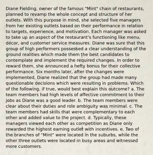 Diane Fielding, owner of the famous "Mint" chain of restaurants, planned to revamp the whole concept and structure of her outlets. With this purpose in mind, she selected five managers from her existing outlets based on their performance in relation to targets, experience, and motivation. Each manager was asked to take up an aspect of the restaurant's functioning like menu, décor, and customer service measures. Diane was sure that this group of high performers possessed a clear understanding of the ground realities which made them the best candidates to contemplate and implement the required changes. In order to reward them, she announced a hefty bonus for their collective performance. Six months later, after the changes were implemented, Diane realized that the group had made many questionable decisions which were resulting in problems. Which of the following, if true, would best explain this outcome? a. The team members had high levels of affective commitment to their jobs as Diane was a good leader. b. The team members were clear about their duties and role ambiguity was minimal. c. The team members had skills that were complementary to each other and added value to the project. d. Typically, these managers viewed each other as competition as Diane only rewarded the highest earning outlet with incentives. e. Two of the branches of "Mint" were located in the suburbs, while the other three outlets were located in busy areas and witnessed more customers.